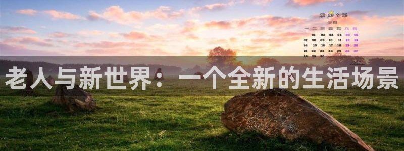 bg大游娱乐官网：老人与新世界：一个全新的生活场景